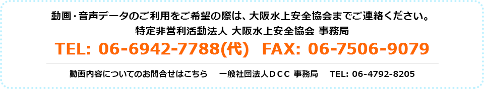 動画・音声データのご利用をご希望の際は、大阪水上安全協会までご連絡ください。特定非営利活動法人 大阪水上安全協会 事務局 tel:06-6942-7788（代） fax:06-7506-9079　動画内容についてのお問い合わせはこちら 一般社団法人DCC事務局 tel:06-4792-8205